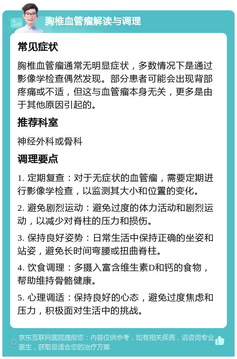 胸椎血管瘤解读与调理 常见症状 胸椎血管瘤通常无明显症状，多数情况下是通过影像学检查偶然发现。部分患者可能会出现背部疼痛或不适，但这与血管瘤本身无关，更多是由于其他原因引起的。 推荐科室 神经外科或骨科 调理要点 1. 定期复查：对于无症状的血管瘤，需要定期进行影像学检查，以监测其大小和位置的变化。 2. 避免剧烈运动：避免过度的体力活动和剧烈运动，以减少对脊柱的压力和损伤。 3. 保持良好姿势：日常生活中保持正确的坐姿和站姿，避免长时间弯腰或扭曲脊柱。 4. 饮食调理：多摄入富含维生素D和钙的食物，帮助维持骨骼健康。 5. 心理调适：保持良好的心态，避免过度焦虑和压力，积极面对生活中的挑战。