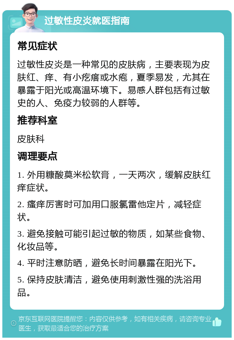 过敏性皮炎就医指南 常见症状 过敏性皮炎是一种常见的皮肤病，主要表现为皮肤红、痒、有小疙瘩或水疱，夏季易发，尤其在暴露于阳光或高温环境下。易感人群包括有过敏史的人、免疫力较弱的人群等。 推荐科室 皮肤科 调理要点 1. 外用糠酸莫米松软膏，一天两次，缓解皮肤红痒症状。 2. 瘙痒厉害时可加用口服氯雷他定片，减轻症状。 3. 避免接触可能引起过敏的物质，如某些食物、化妆品等。 4. 平时注意防晒，避免长时间暴露在阳光下。 5. 保持皮肤清洁，避免使用刺激性强的洗浴用品。