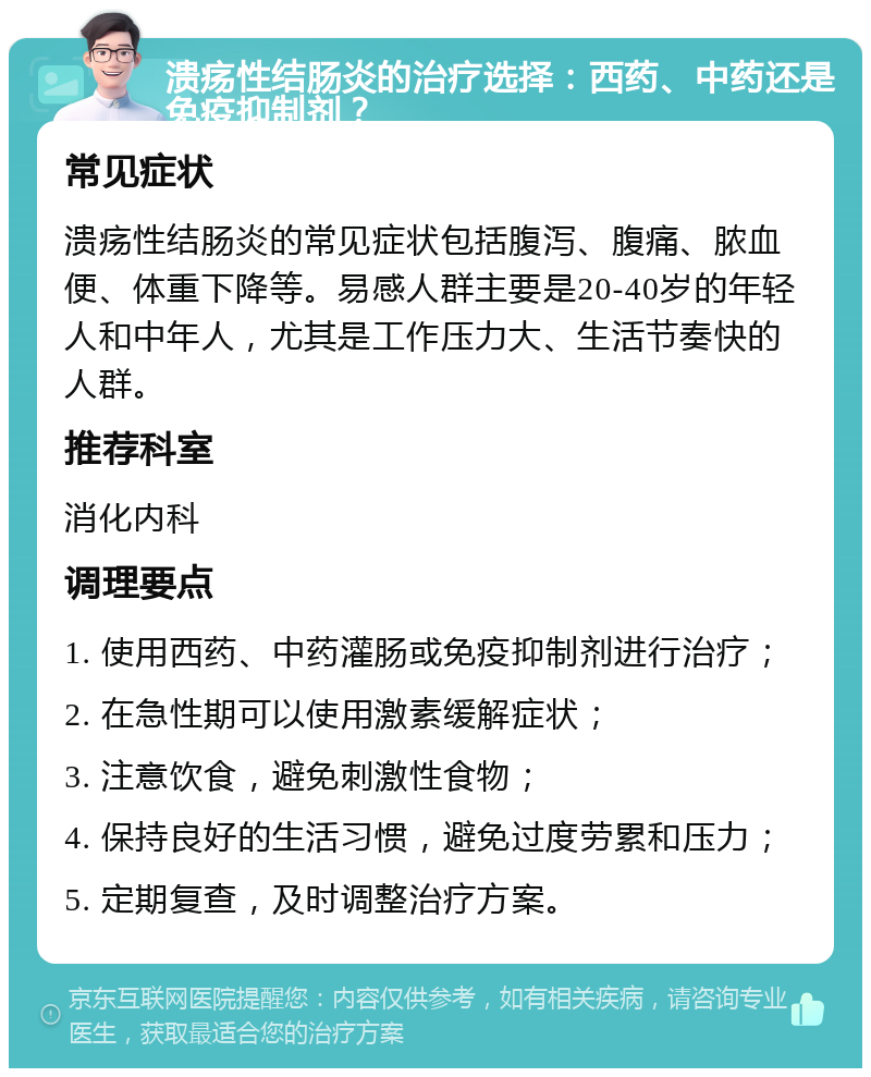 溃疡性结肠炎的治疗选择：西药、中药还是免疫抑制剂？ 常见症状 溃疡性结肠炎的常见症状包括腹泻、腹痛、脓血便、体重下降等。易感人群主要是20-40岁的年轻人和中年人，尤其是工作压力大、生活节奏快的人群。 推荐科室 消化内科 调理要点 1. 使用西药、中药灌肠或免疫抑制剂进行治疗； 2. 在急性期可以使用激素缓解症状； 3. 注意饮食，避免刺激性食物； 4. 保持良好的生活习惯，避免过度劳累和压力； 5. 定期复查，及时调整治疗方案。