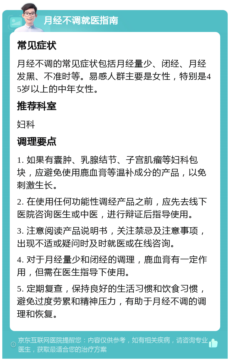 月经不调就医指南 常见症状 月经不调的常见症状包括月经量少、闭经、月经发黑、不准时等。易感人群主要是女性，特别是45岁以上的中年女性。 推荐科室 妇科 调理要点 1. 如果有囊肿、乳腺结节、子宫肌瘤等妇科包块，应避免使用鹿血膏等温补成分的产品，以免刺激生长。 2. 在使用任何功能性调经产品之前，应先去线下医院咨询医生或中医，进行辩证后指导使用。 3. 注意阅读产品说明书，关注禁忌及注意事项，出现不适或疑问时及时就医或在线咨询。 4. 对于月经量少和闭经的调理，鹿血膏有一定作用，但需在医生指导下使用。 5. 定期复查，保持良好的生活习惯和饮食习惯，避免过度劳累和精神压力，有助于月经不调的调理和恢复。