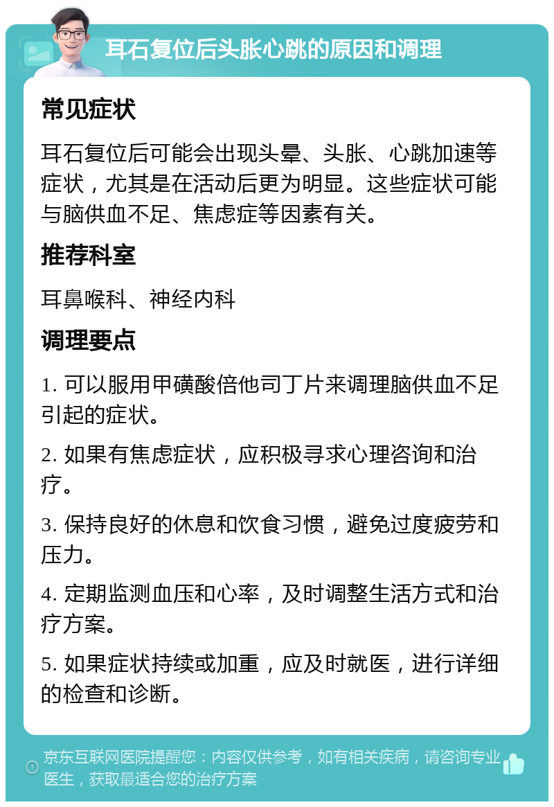 耳石复位后头胀心跳的原因和调理 常见症状 耳石复位后可能会出现头晕、头胀、心跳加速等症状，尤其是在活动后更为明显。这些症状可能与脑供血不足、焦虑症等因素有关。 推荐科室 耳鼻喉科、神经内科 调理要点 1. 可以服用甲磺酸倍他司丁片来调理脑供血不足引起的症状。 2. 如果有焦虑症状，应积极寻求心理咨询和治疗。 3. 保持良好的休息和饮食习惯，避免过度疲劳和压力。 4. 定期监测血压和心率，及时调整生活方式和治疗方案。 5. 如果症状持续或加重，应及时就医，进行详细的检查和诊断。