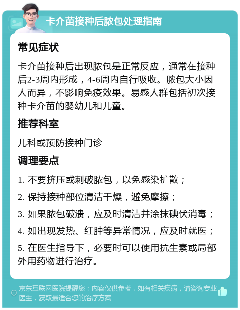 卡介苗接种后脓包处理指南 常见症状 卡介苗接种后出现脓包是正常反应，通常在接种后2-3周内形成，4-6周内自行吸收。脓包大小因人而异，不影响免疫效果。易感人群包括初次接种卡介苗的婴幼儿和儿童。 推荐科室 儿科或预防接种门诊 调理要点 1. 不要挤压或刺破脓包，以免感染扩散； 2. 保持接种部位清洁干燥，避免摩擦； 3. 如果脓包破溃，应及时清洁并涂抹碘伏消毒； 4. 如出现发热、红肿等异常情况，应及时就医； 5. 在医生指导下，必要时可以使用抗生素或局部外用药物进行治疗。