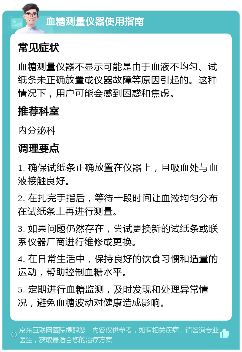 血糖测量仪器使用指南 常见症状 血糖测量仪器不显示可能是由于血液不均匀、试纸条未正确放置或仪器故障等原因引起的。这种情况下，用户可能会感到困惑和焦虑。 推荐科室 内分泌科 调理要点 1. 确保试纸条正确放置在仪器上，且吸血处与血液接触良好。 2. 在扎完手指后，等待一段时间让血液均匀分布在试纸条上再进行测量。 3. 如果问题仍然存在，尝试更换新的试纸条或联系仪器厂商进行维修或更换。 4. 在日常生活中，保持良好的饮食习惯和适量的运动，帮助控制血糖水平。 5. 定期进行血糖监测，及时发现和处理异常情况，避免血糖波动对健康造成影响。