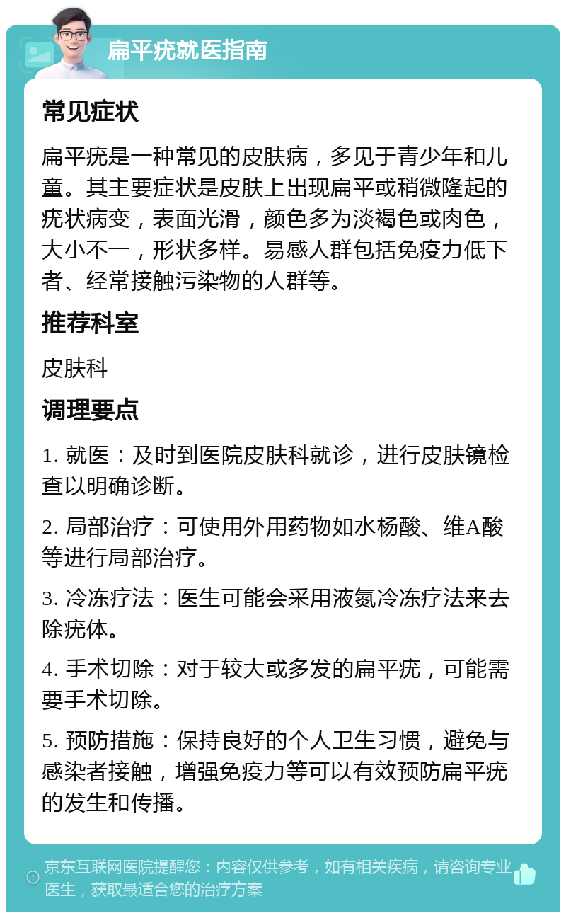 扁平疣就医指南 常见症状 扁平疣是一种常见的皮肤病，多见于青少年和儿童。其主要症状是皮肤上出现扁平或稍微隆起的疣状病变，表面光滑，颜色多为淡褐色或肉色，大小不一，形状多样。易感人群包括免疫力低下者、经常接触污染物的人群等。 推荐科室 皮肤科 调理要点 1. 就医：及时到医院皮肤科就诊，进行皮肤镜检查以明确诊断。 2. 局部治疗：可使用外用药物如水杨酸、维A酸等进行局部治疗。 3. 冷冻疗法：医生可能会采用液氮冷冻疗法来去除疣体。 4. 手术切除：对于较大或多发的扁平疣，可能需要手术切除。 5. 预防措施：保持良好的个人卫生习惯，避免与感染者接触，增强免疫力等可以有效预防扁平疣的发生和传播。