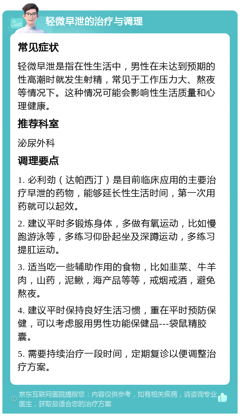 轻微早泄的治疗与调理 常见症状 轻微早泄是指在性生活中，男性在未达到预期的性高潮时就发生射精，常见于工作压力大、熬夜等情况下。这种情况可能会影响性生活质量和心理健康。 推荐科室 泌尿外科 调理要点 1. 必利劲（达帕西汀）是目前临床应用的主要治疗早泄的药物，能够延长性生活时间，第一次用药就可以起效。 2. 建议平时多锻炼身体，多做有氧运动，比如慢跑游泳等，多练习仰卧起坐及深蹲运动，多练习提肛运动。 3. 适当吃一些辅助作用的食物，比如韭菜、牛羊肉，山药，泥鳅，海产品等等，戒烟戒酒，避免熬夜。 4. 建议平时保持良好生活习惯，重在平时预防保健，可以考虑服用男性功能保健品---袋鼠精胶囊。 5. 需要持续治疗一段时间，定期复诊以便调整治疗方案。