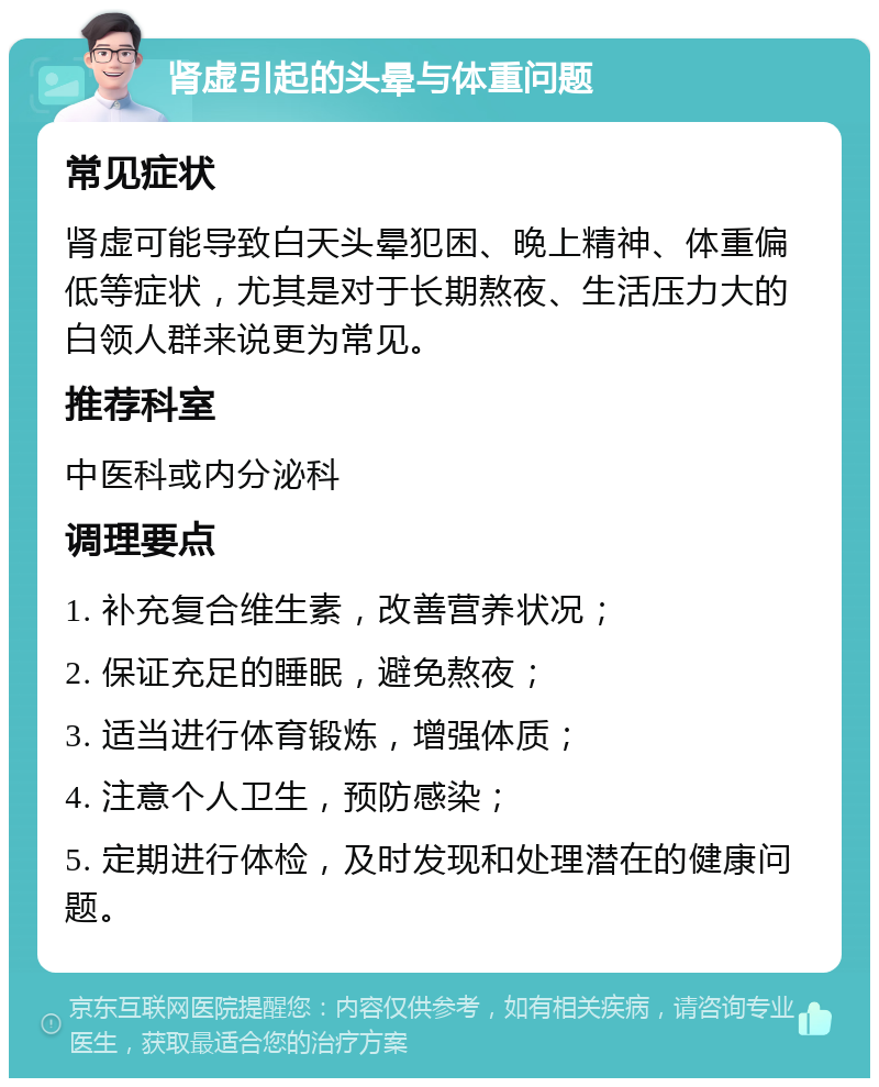 肾虚引起的头晕与体重问题 常见症状 肾虚可能导致白天头晕犯困、晚上精神、体重偏低等症状，尤其是对于长期熬夜、生活压力大的白领人群来说更为常见。 推荐科室 中医科或内分泌科 调理要点 1. 补充复合维生素，改善营养状况； 2. 保证充足的睡眠，避免熬夜； 3. 适当进行体育锻炼，增强体质； 4. 注意个人卫生，预防感染； 5. 定期进行体检，及时发现和处理潜在的健康问题。