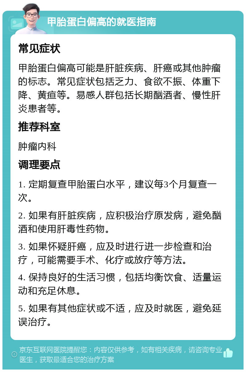 甲胎蛋白偏高的就医指南 常见症状 甲胎蛋白偏高可能是肝脏疾病、肝癌或其他肿瘤的标志。常见症状包括乏力、食欲不振、体重下降、黄疸等。易感人群包括长期酗酒者、慢性肝炎患者等。 推荐科室 肿瘤内科 调理要点 1. 定期复查甲胎蛋白水平，建议每3个月复查一次。 2. 如果有肝脏疾病，应积极治疗原发病，避免酗酒和使用肝毒性药物。 3. 如果怀疑肝癌，应及时进行进一步检查和治疗，可能需要手术、化疗或放疗等方法。 4. 保持良好的生活习惯，包括均衡饮食、适量运动和充足休息。 5. 如果有其他症状或不适，应及时就医，避免延误治疗。