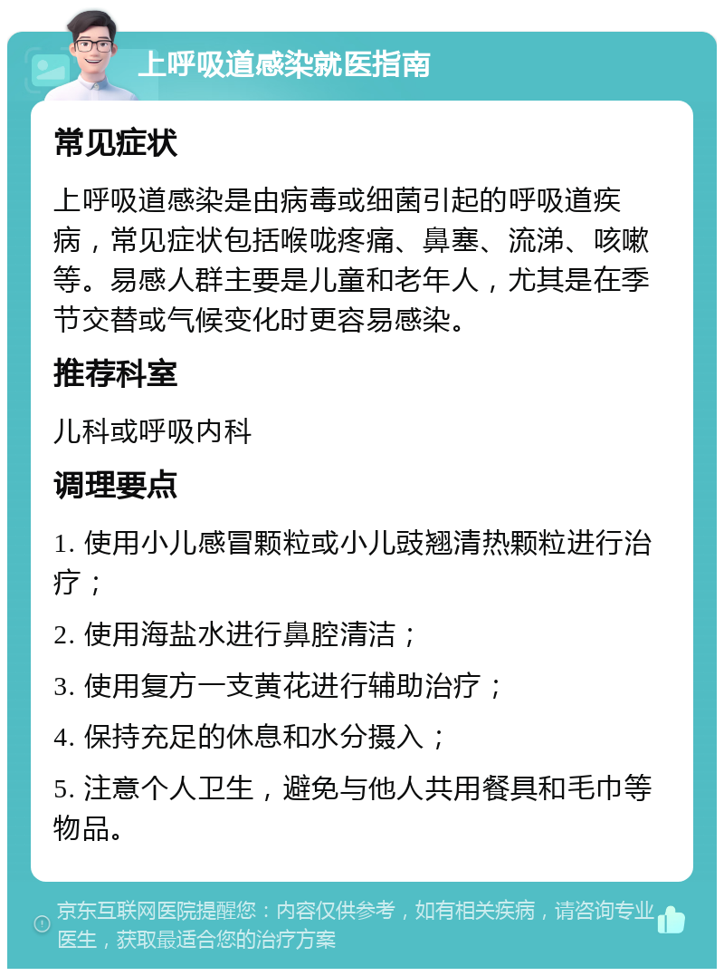 上呼吸道感染就医指南 常见症状 上呼吸道感染是由病毒或细菌引起的呼吸道疾病，常见症状包括喉咙疼痛、鼻塞、流涕、咳嗽等。易感人群主要是儿童和老年人，尤其是在季节交替或气候变化时更容易感染。 推荐科室 儿科或呼吸内科 调理要点 1. 使用小儿感冒颗粒或小儿豉翘清热颗粒进行治疗； 2. 使用海盐水进行鼻腔清洁； 3. 使用复方一支黄花进行辅助治疗； 4. 保持充足的休息和水分摄入； 5. 注意个人卫生，避免与他人共用餐具和毛巾等物品。