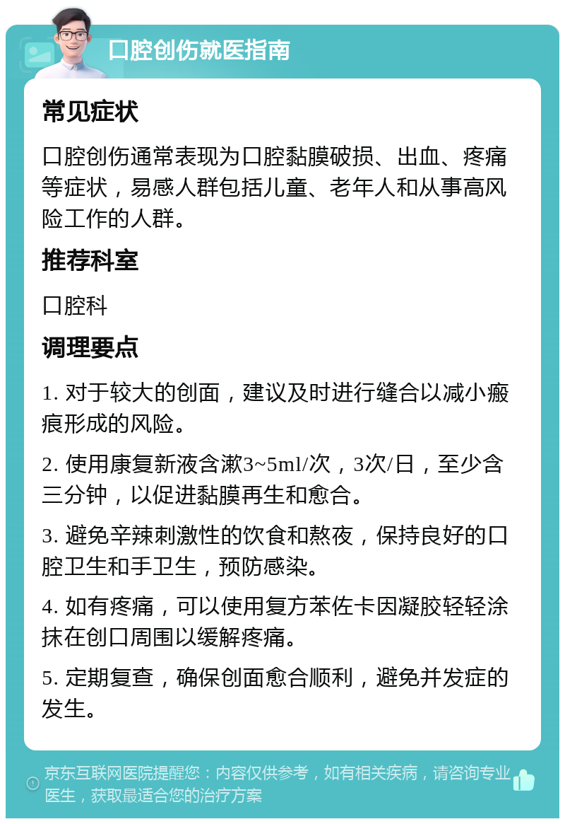 口腔创伤就医指南 常见症状 口腔创伤通常表现为口腔黏膜破损、出血、疼痛等症状，易感人群包括儿童、老年人和从事高风险工作的人群。 推荐科室 口腔科 调理要点 1. 对于较大的创面，建议及时进行缝合以减小瘢痕形成的风险。 2. 使用康复新液含漱3~5ml/次，3次/日，至少含三分钟，以促进黏膜再生和愈合。 3. 避免辛辣刺激性的饮食和熬夜，保持良好的口腔卫生和手卫生，预防感染。 4. 如有疼痛，可以使用复方苯佐卡因凝胶轻轻涂抹在创口周围以缓解疼痛。 5. 定期复查，确保创面愈合顺利，避免并发症的发生。