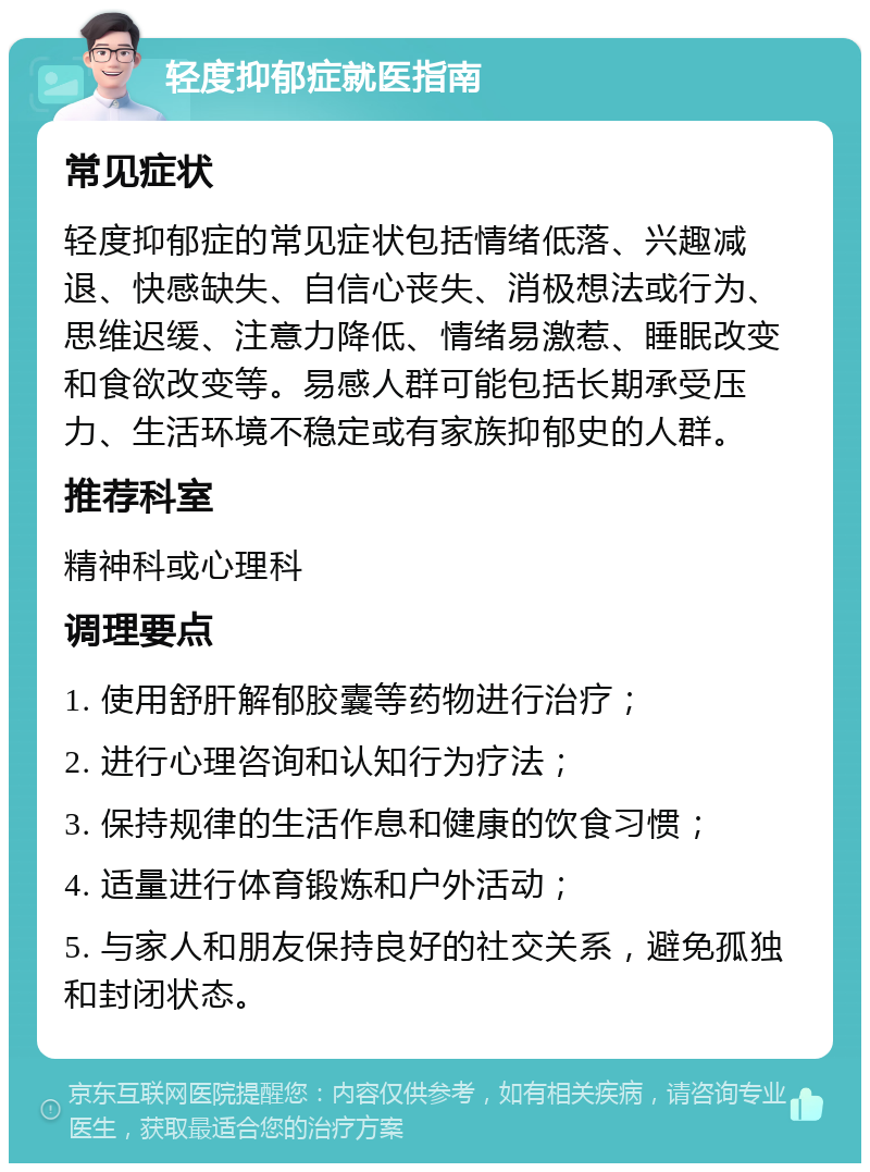 轻度抑郁症就医指南 常见症状 轻度抑郁症的常见症状包括情绪低落、兴趣减退、快感缺失、自信心丧失、消极想法或行为、思维迟缓、注意力降低、情绪易激惹、睡眠改变和食欲改变等。易感人群可能包括长期承受压力、生活环境不稳定或有家族抑郁史的人群。 推荐科室 精神科或心理科 调理要点 1. 使用舒肝解郁胶囊等药物进行治疗； 2. 进行心理咨询和认知行为疗法； 3. 保持规律的生活作息和健康的饮食习惯； 4. 适量进行体育锻炼和户外活动； 5. 与家人和朋友保持良好的社交关系，避免孤独和封闭状态。