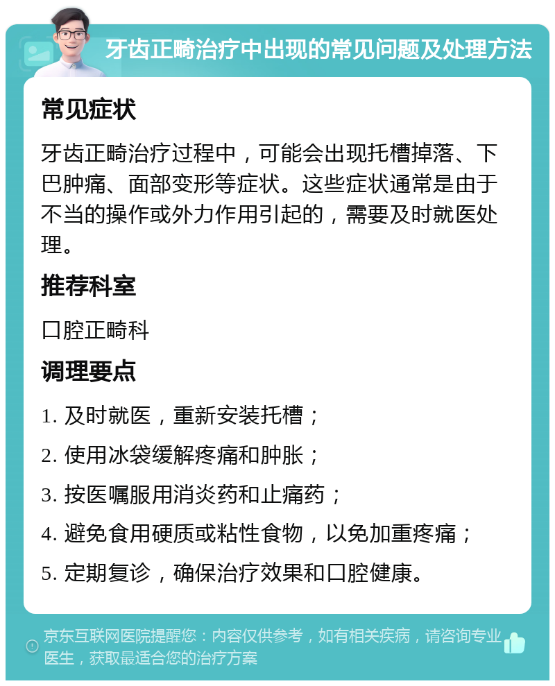 牙齿正畸治疗中出现的常见问题及处理方法 常见症状 牙齿正畸治疗过程中，可能会出现托槽掉落、下巴肿痛、面部变形等症状。这些症状通常是由于不当的操作或外力作用引起的，需要及时就医处理。 推荐科室 口腔正畸科 调理要点 1. 及时就医，重新安装托槽； 2. 使用冰袋缓解疼痛和肿胀； 3. 按医嘱服用消炎药和止痛药； 4. 避免食用硬质或粘性食物，以免加重疼痛； 5. 定期复诊，确保治疗效果和口腔健康。