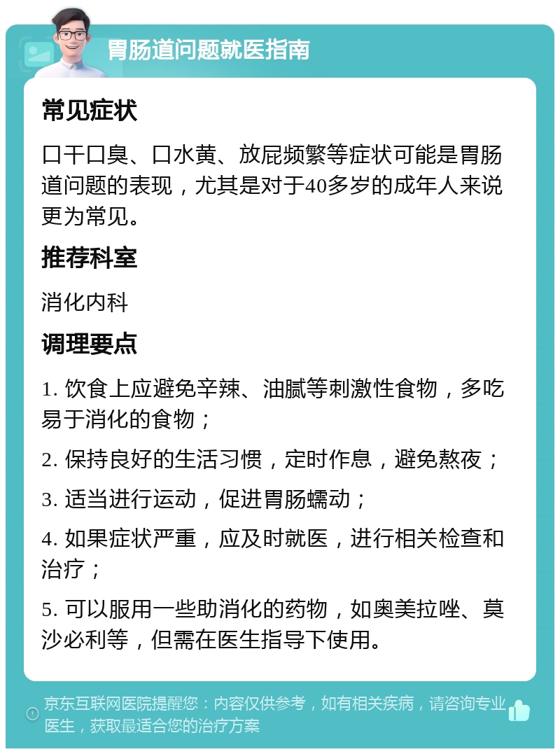 胃肠道问题就医指南 常见症状 口干口臭、口水黄、放屁频繁等症状可能是胃肠道问题的表现，尤其是对于40多岁的成年人来说更为常见。 推荐科室 消化内科 调理要点 1. 饮食上应避免辛辣、油腻等刺激性食物，多吃易于消化的食物； 2. 保持良好的生活习惯，定时作息，避免熬夜； 3. 适当进行运动，促进胃肠蠕动； 4. 如果症状严重，应及时就医，进行相关检查和治疗； 5. 可以服用一些助消化的药物，如奥美拉唑、莫沙必利等，但需在医生指导下使用。