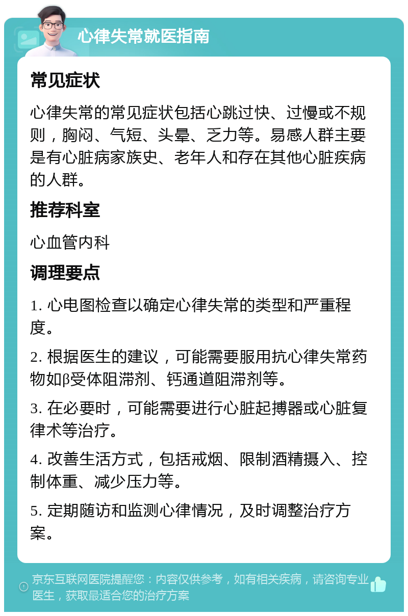 心律失常就医指南 常见症状 心律失常的常见症状包括心跳过快、过慢或不规则，胸闷、气短、头晕、乏力等。易感人群主要是有心脏病家族史、老年人和存在其他心脏疾病的人群。 推荐科室 心血管内科 调理要点 1. 心电图检查以确定心律失常的类型和严重程度。 2. 根据医生的建议，可能需要服用抗心律失常药物如β受体阻滞剂、钙通道阻滞剂等。 3. 在必要时，可能需要进行心脏起搏器或心脏复律术等治疗。 4. 改善生活方式，包括戒烟、限制酒精摄入、控制体重、减少压力等。 5. 定期随访和监测心律情况，及时调整治疗方案。