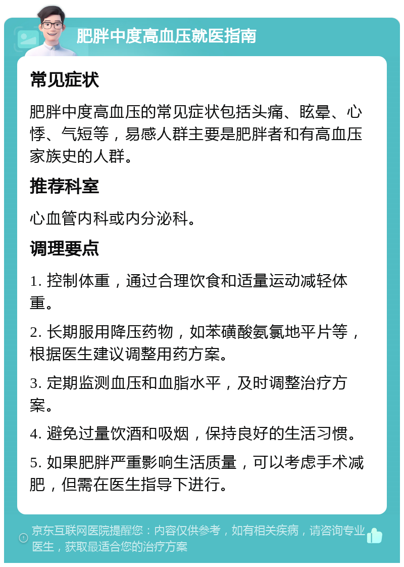 肥胖中度高血压就医指南 常见症状 肥胖中度高血压的常见症状包括头痛、眩晕、心悸、气短等，易感人群主要是肥胖者和有高血压家族史的人群。 推荐科室 心血管内科或内分泌科。 调理要点 1. 控制体重，通过合理饮食和适量运动减轻体重。 2. 长期服用降压药物，如苯磺酸氨氯地平片等，根据医生建议调整用药方案。 3. 定期监测血压和血脂水平，及时调整治疗方案。 4. 避免过量饮酒和吸烟，保持良好的生活习惯。 5. 如果肥胖严重影响生活质量，可以考虑手术减肥，但需在医生指导下进行。