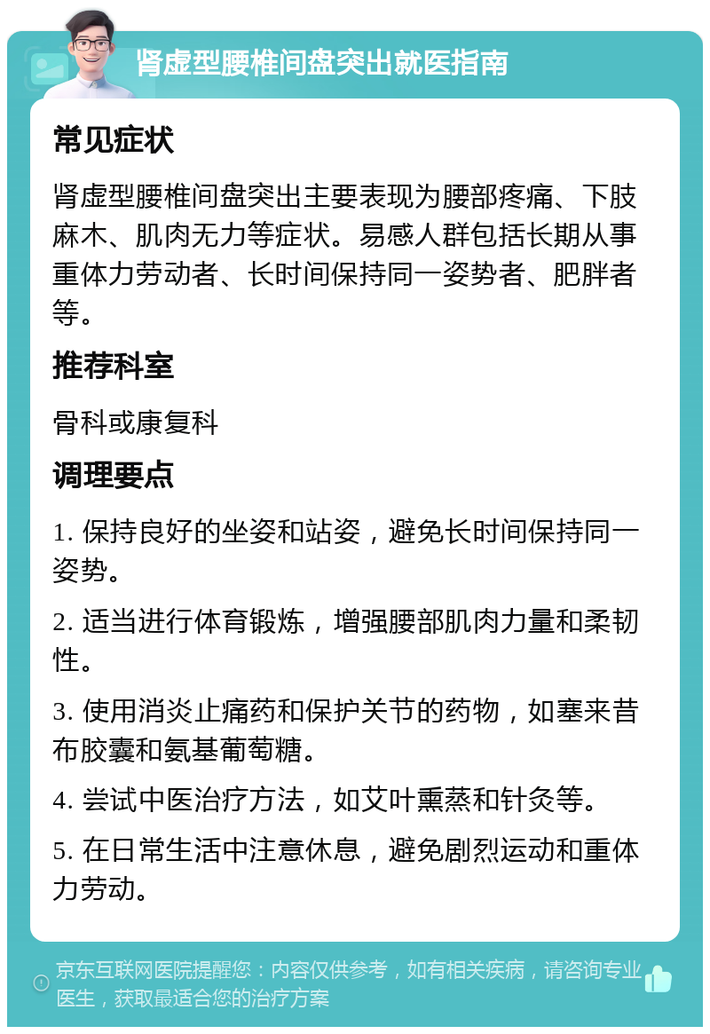 肾虚型腰椎间盘突出就医指南 常见症状 肾虚型腰椎间盘突出主要表现为腰部疼痛、下肢麻木、肌肉无力等症状。易感人群包括长期从事重体力劳动者、长时间保持同一姿势者、肥胖者等。 推荐科室 骨科或康复科 调理要点 1. 保持良好的坐姿和站姿，避免长时间保持同一姿势。 2. 适当进行体育锻炼，增强腰部肌肉力量和柔韧性。 3. 使用消炎止痛药和保护关节的药物，如塞来昔布胶囊和氨基葡萄糖。 4. 尝试中医治疗方法，如艾叶熏蒸和针灸等。 5. 在日常生活中注意休息，避免剧烈运动和重体力劳动。