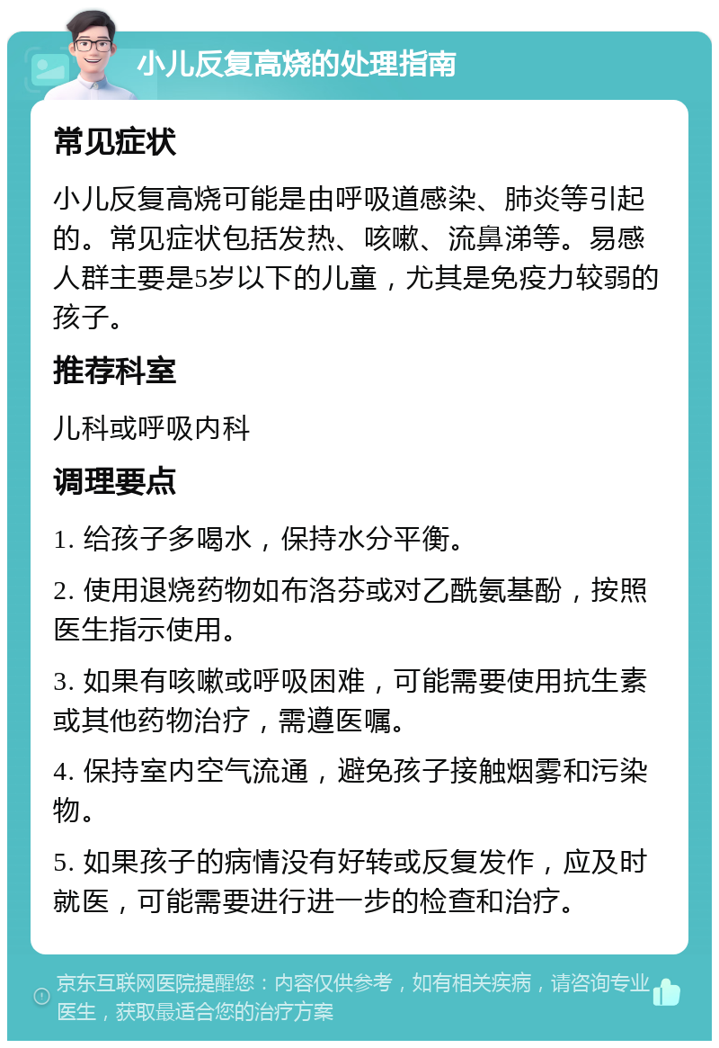 小儿反复高烧的处理指南 常见症状 小儿反复高烧可能是由呼吸道感染、肺炎等引起的。常见症状包括发热、咳嗽、流鼻涕等。易感人群主要是5岁以下的儿童，尤其是免疫力较弱的孩子。 推荐科室 儿科或呼吸内科 调理要点 1. 给孩子多喝水，保持水分平衡。 2. 使用退烧药物如布洛芬或对乙酰氨基酚，按照医生指示使用。 3. 如果有咳嗽或呼吸困难，可能需要使用抗生素或其他药物治疗，需遵医嘱。 4. 保持室内空气流通，避免孩子接触烟雾和污染物。 5. 如果孩子的病情没有好转或反复发作，应及时就医，可能需要进行进一步的检查和治疗。