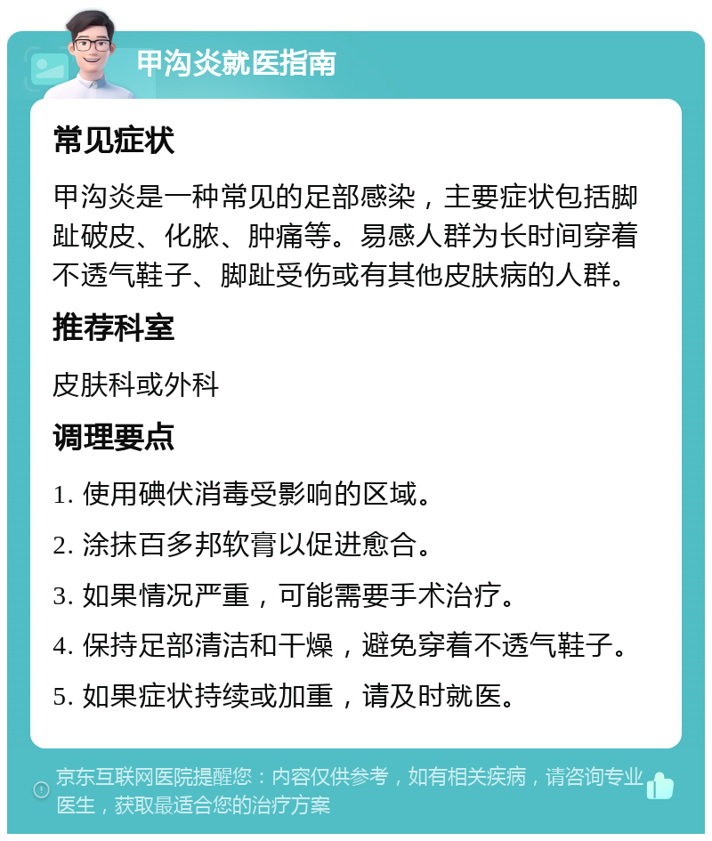 甲沟炎就医指南 常见症状 甲沟炎是一种常见的足部感染，主要症状包括脚趾破皮、化脓、肿痛等。易感人群为长时间穿着不透气鞋子、脚趾受伤或有其他皮肤病的人群。 推荐科室 皮肤科或外科 调理要点 1. 使用碘伏消毒受影响的区域。 2. 涂抹百多邦软膏以促进愈合。 3. 如果情况严重，可能需要手术治疗。 4. 保持足部清洁和干燥，避免穿着不透气鞋子。 5. 如果症状持续或加重，请及时就医。