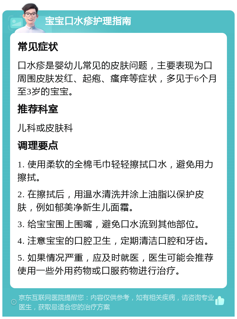 宝宝口水疹护理指南 常见症状 口水疹是婴幼儿常见的皮肤问题，主要表现为口周围皮肤发红、起疱、瘙痒等症状，多见于6个月至3岁的宝宝。 推荐科室 儿科或皮肤科 调理要点 1. 使用柔软的全棉毛巾轻轻擦拭口水，避免用力擦拭。 2. 在擦拭后，用温水清洗并涂上油脂以保护皮肤，例如郁美净新生儿面霜。 3. 给宝宝围上围嘴，避免口水流到其他部位。 4. 注意宝宝的口腔卫生，定期清洁口腔和牙齿。 5. 如果情况严重，应及时就医，医生可能会推荐使用一些外用药物或口服药物进行治疗。