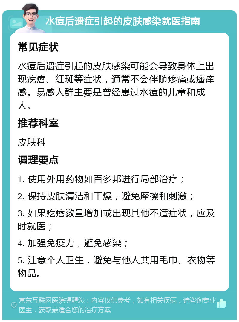 水痘后遗症引起的皮肤感染就医指南 常见症状 水痘后遗症引起的皮肤感染可能会导致身体上出现疙瘩、红斑等症状，通常不会伴随疼痛或瘙痒感。易感人群主要是曾经患过水痘的儿童和成人。 推荐科室 皮肤科 调理要点 1. 使用外用药物如百多邦进行局部治疗； 2. 保持皮肤清洁和干燥，避免摩擦和刺激； 3. 如果疙瘩数量增加或出现其他不适症状，应及时就医； 4. 加强免疫力，避免感染； 5. 注意个人卫生，避免与他人共用毛巾、衣物等物品。