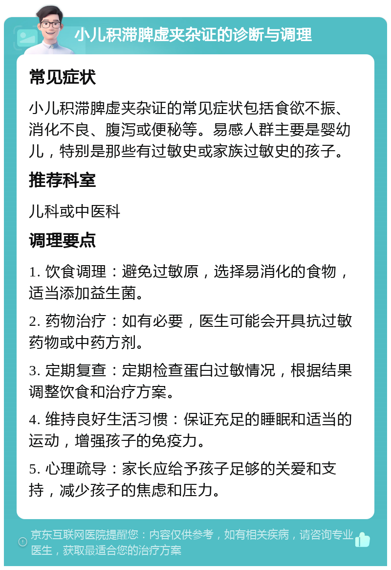 小儿积滞脾虚夹杂证的诊断与调理 常见症状 小儿积滞脾虚夹杂证的常见症状包括食欲不振、消化不良、腹泻或便秘等。易感人群主要是婴幼儿，特别是那些有过敏史或家族过敏史的孩子。 推荐科室 儿科或中医科 调理要点 1. 饮食调理：避免过敏原，选择易消化的食物，适当添加益生菌。 2. 药物治疗：如有必要，医生可能会开具抗过敏药物或中药方剂。 3. 定期复查：定期检查蛋白过敏情况，根据结果调整饮食和治疗方案。 4. 维持良好生活习惯：保证充足的睡眠和适当的运动，增强孩子的免疫力。 5. 心理疏导：家长应给予孩子足够的关爱和支持，减少孩子的焦虑和压力。