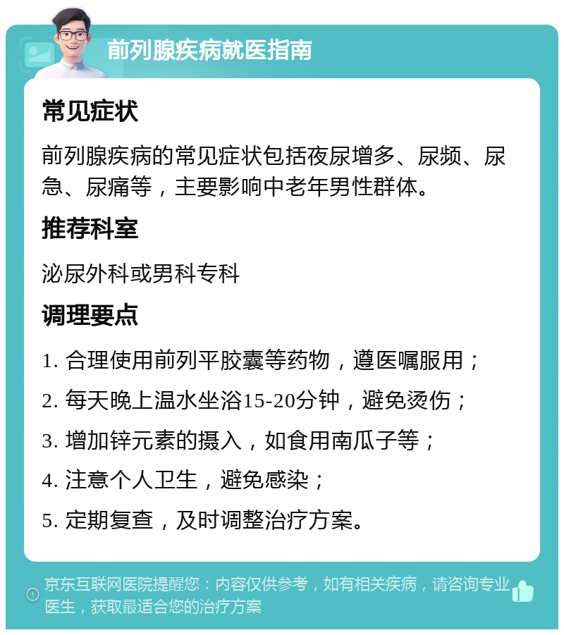 前列腺疾病就医指南 常见症状 前列腺疾病的常见症状包括夜尿增多、尿频、尿急、尿痛等，主要影响中老年男性群体。 推荐科室 泌尿外科或男科专科 调理要点 1. 合理使用前列平胶囊等药物，遵医嘱服用； 2. 每天晚上温水坐浴15-20分钟，避免烫伤； 3. 增加锌元素的摄入，如食用南瓜子等； 4. 注意个人卫生，避免感染； 5. 定期复查，及时调整治疗方案。