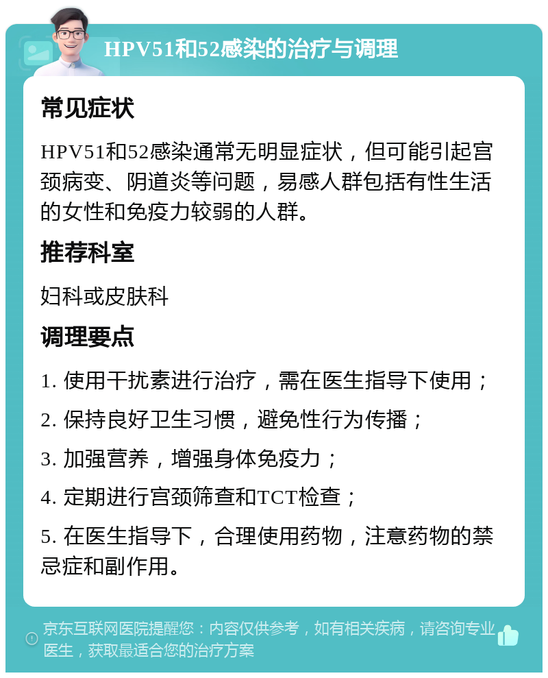 HPV51和52感染的治疗与调理 常见症状 HPV51和52感染通常无明显症状，但可能引起宫颈病变、阴道炎等问题，易感人群包括有性生活的女性和免疫力较弱的人群。 推荐科室 妇科或皮肤科 调理要点 1. 使用干扰素进行治疗，需在医生指导下使用； 2. 保持良好卫生习惯，避免性行为传播； 3. 加强营养，增强身体免疫力； 4. 定期进行宫颈筛查和TCT检查； 5. 在医生指导下，合理使用药物，注意药物的禁忌症和副作用。