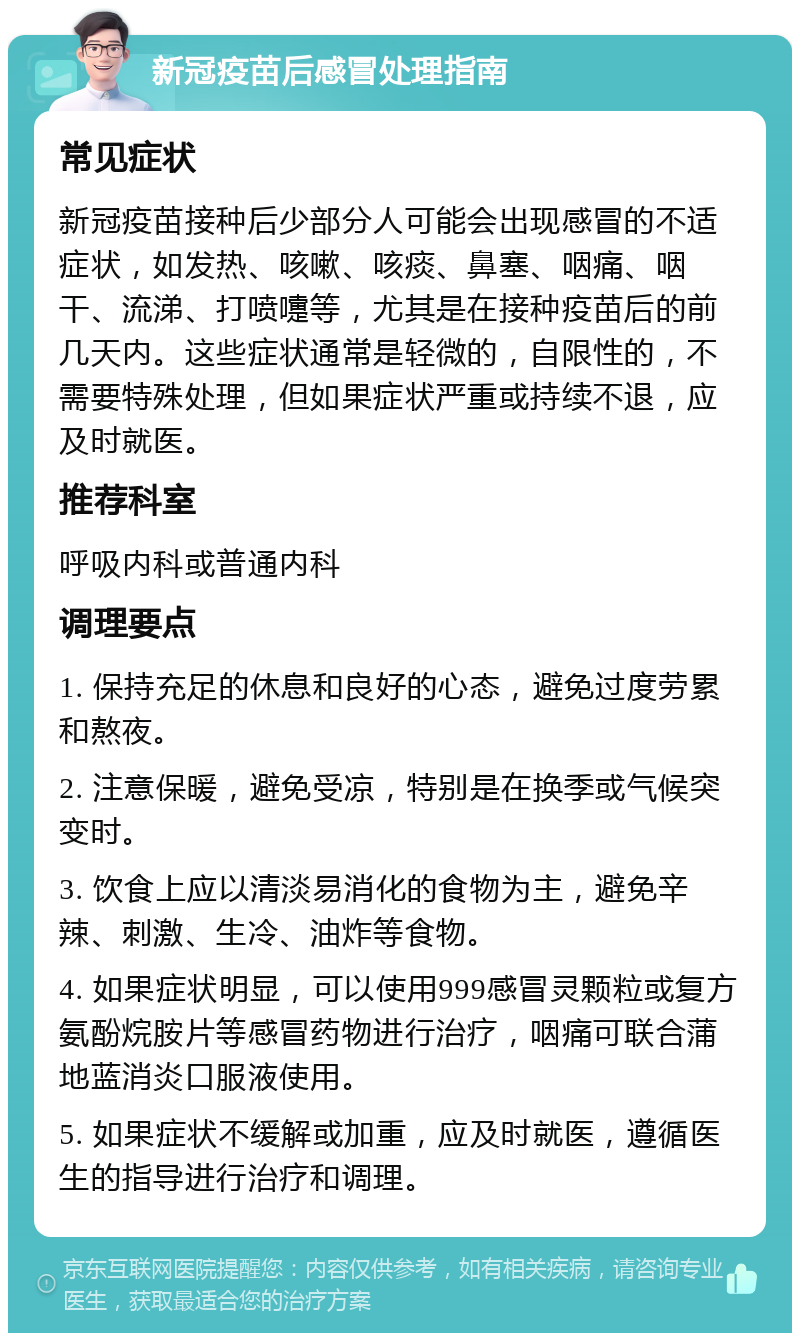 新冠疫苗后感冒处理指南 常见症状 新冠疫苗接种后少部分人可能会出现感冒的不适症状，如发热、咳嗽、咳痰、鼻塞、咽痛、咽干、流涕、打喷嚏等，尤其是在接种疫苗后的前几天内。这些症状通常是轻微的，自限性的，不需要特殊处理，但如果症状严重或持续不退，应及时就医。 推荐科室 呼吸内科或普通内科 调理要点 1. 保持充足的休息和良好的心态，避免过度劳累和熬夜。 2. 注意保暖，避免受凉，特别是在换季或气候突变时。 3. 饮食上应以清淡易消化的食物为主，避免辛辣、刺激、生冷、油炸等食物。 4. 如果症状明显，可以使用999感冒灵颗粒或复方氨酚烷胺片等感冒药物进行治疗，咽痛可联合蒲地蓝消炎口服液使用。 5. 如果症状不缓解或加重，应及时就医，遵循医生的指导进行治疗和调理。