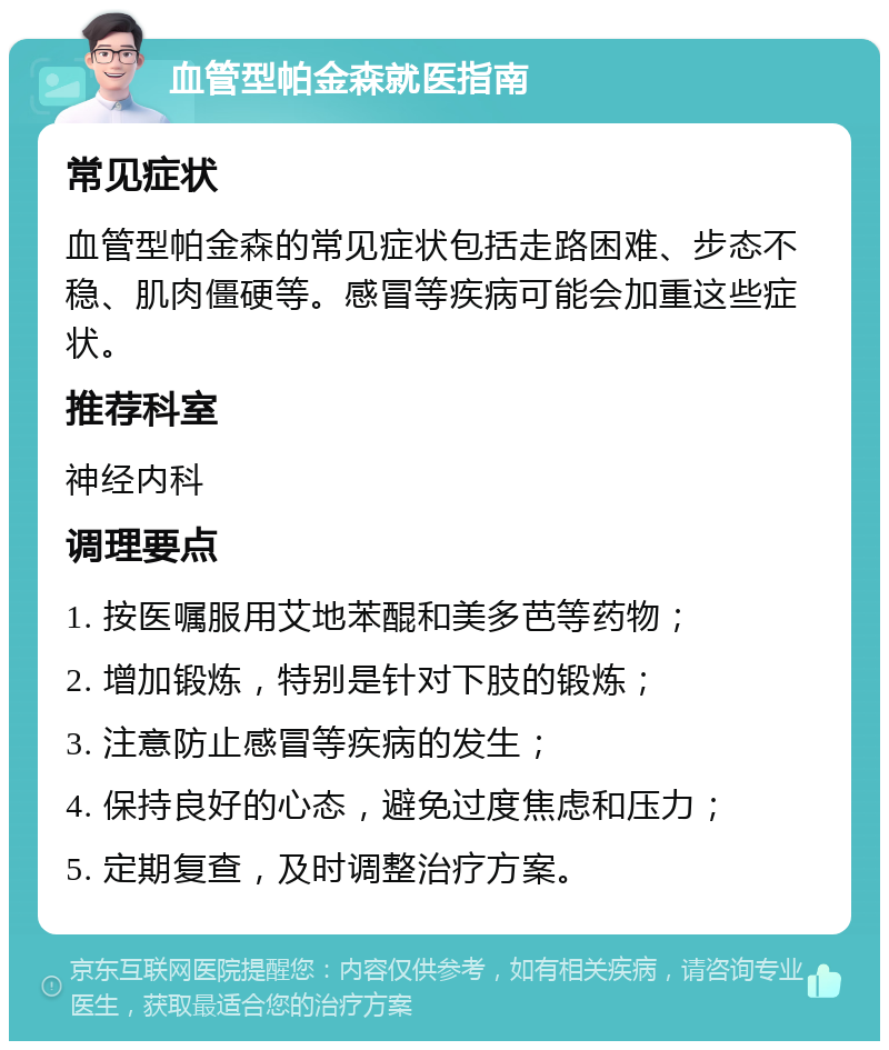 血管型帕金森就医指南 常见症状 血管型帕金森的常见症状包括走路困难、步态不稳、肌肉僵硬等。感冒等疾病可能会加重这些症状。 推荐科室 神经内科 调理要点 1. 按医嘱服用艾地苯醌和美多芭等药物； 2. 增加锻炼，特别是针对下肢的锻炼； 3. 注意防止感冒等疾病的发生； 4. 保持良好的心态，避免过度焦虑和压力； 5. 定期复查，及时调整治疗方案。