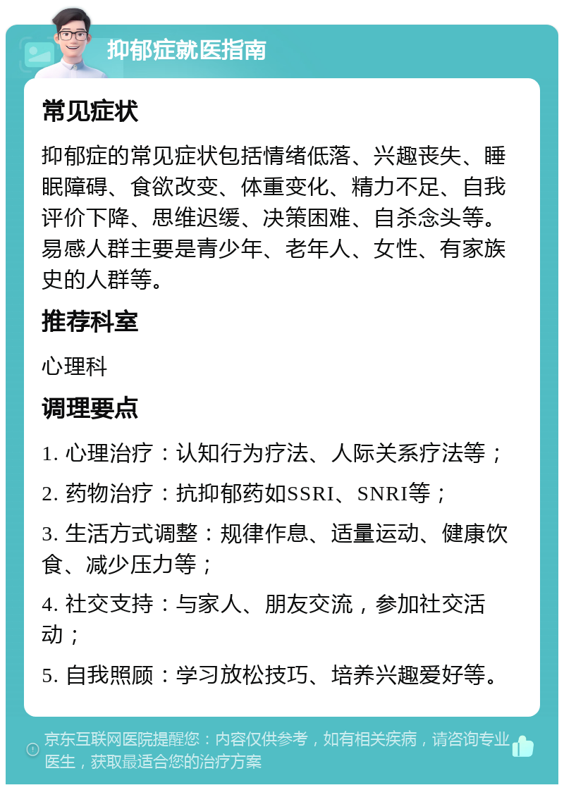 抑郁症就医指南 常见症状 抑郁症的常见症状包括情绪低落、兴趣丧失、睡眠障碍、食欲改变、体重变化、精力不足、自我评价下降、思维迟缓、决策困难、自杀念头等。易感人群主要是青少年、老年人、女性、有家族史的人群等。 推荐科室 心理科 调理要点 1. 心理治疗：认知行为疗法、人际关系疗法等； 2. 药物治疗：抗抑郁药如SSRI、SNRI等； 3. 生活方式调整：规律作息、适量运动、健康饮食、减少压力等； 4. 社交支持：与家人、朋友交流，参加社交活动； 5. 自我照顾：学习放松技巧、培养兴趣爱好等。