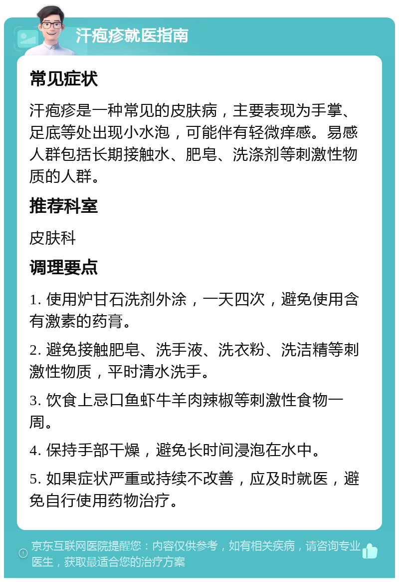 汗疱疹就医指南 常见症状 汗疱疹是一种常见的皮肤病，主要表现为手掌、足底等处出现小水泡，可能伴有轻微痒感。易感人群包括长期接触水、肥皂、洗涤剂等刺激性物质的人群。 推荐科室 皮肤科 调理要点 1. 使用炉甘石洗剂外涂，一天四次，避免使用含有激素的药膏。 2. 避免接触肥皂、洗手液、洗衣粉、洗洁精等刺激性物质，平时清水洗手。 3. 饮食上忌口鱼虾牛羊肉辣椒等刺激性食物一周。 4. 保持手部干燥，避免长时间浸泡在水中。 5. 如果症状严重或持续不改善，应及时就医，避免自行使用药物治疗。