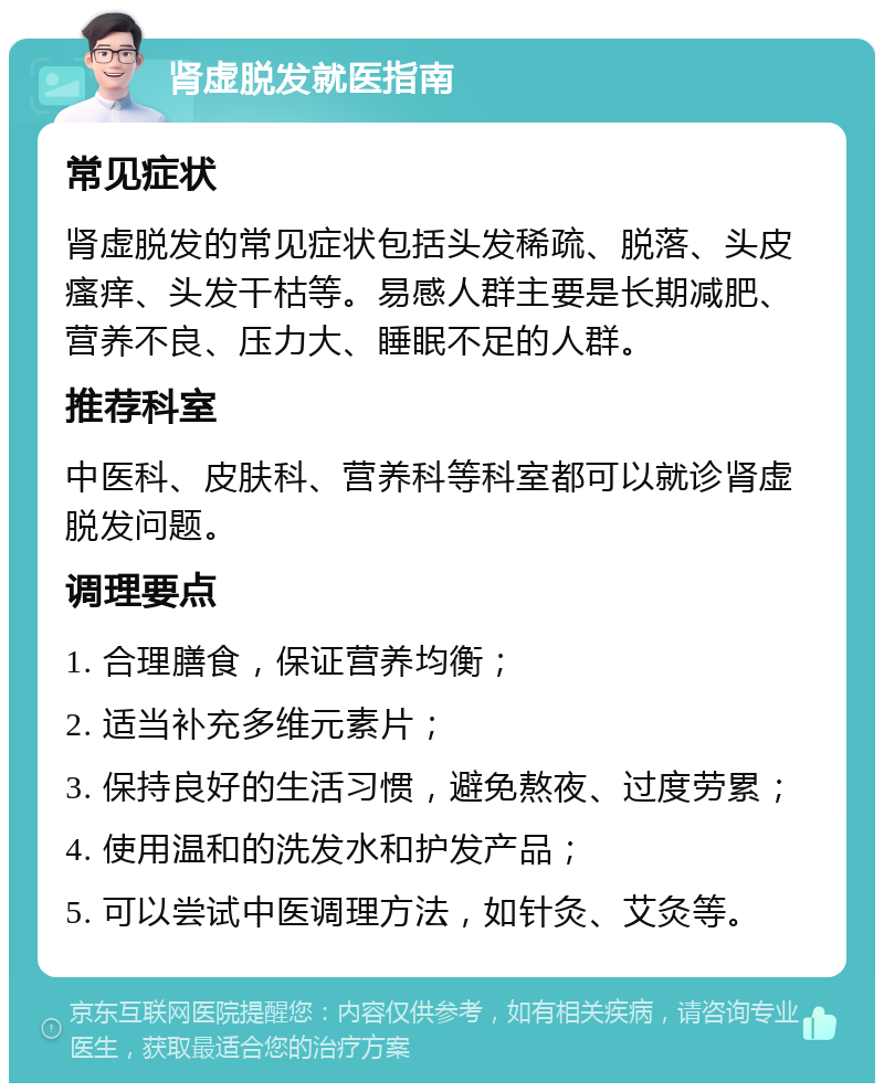 肾虚脱发就医指南 常见症状 肾虚脱发的常见症状包括头发稀疏、脱落、头皮瘙痒、头发干枯等。易感人群主要是长期减肥、营养不良、压力大、睡眠不足的人群。 推荐科室 中医科、皮肤科、营养科等科室都可以就诊肾虚脱发问题。 调理要点 1. 合理膳食，保证营养均衡； 2. 适当补充多维元素片； 3. 保持良好的生活习惯，避免熬夜、过度劳累； 4. 使用温和的洗发水和护发产品； 5. 可以尝试中医调理方法，如针灸、艾灸等。