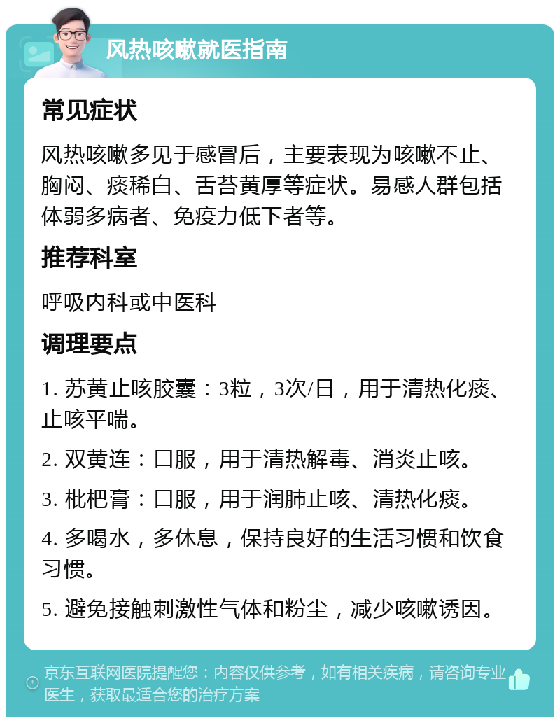 风热咳嗽就医指南 常见症状 风热咳嗽多见于感冒后，主要表现为咳嗽不止、胸闷、痰稀白、舌苔黄厚等症状。易感人群包括体弱多病者、免疫力低下者等。 推荐科室 呼吸内科或中医科 调理要点 1. 苏黄止咳胶囊：3粒，3次/日，用于清热化痰、止咳平喘。 2. 双黄连：口服，用于清热解毒、消炎止咳。 3. 枇杷膏：口服，用于润肺止咳、清热化痰。 4. 多喝水，多休息，保持良好的生活习惯和饮食习惯。 5. 避免接触刺激性气体和粉尘，减少咳嗽诱因。