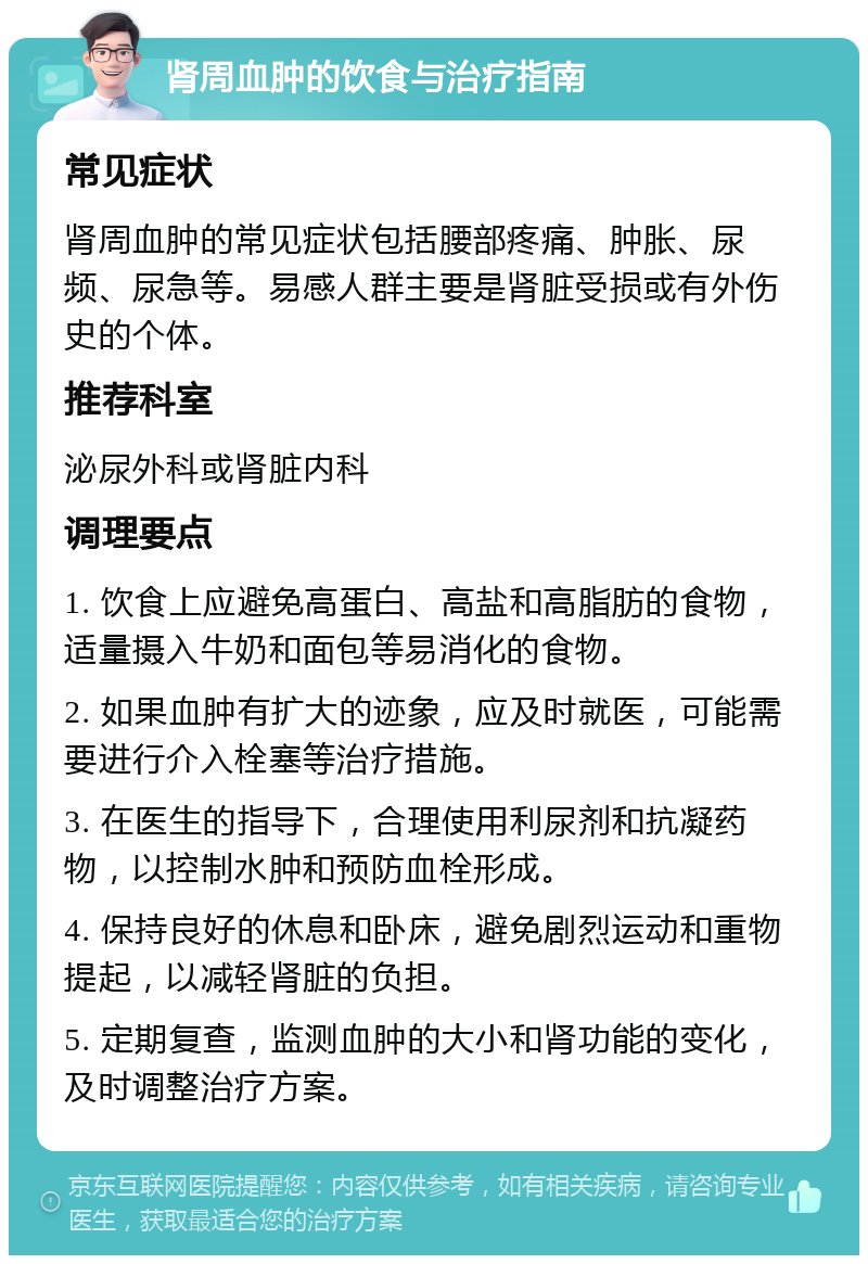 肾周血肿的饮食与治疗指南 常见症状 肾周血肿的常见症状包括腰部疼痛、肿胀、尿频、尿急等。易感人群主要是肾脏受损或有外伤史的个体。 推荐科室 泌尿外科或肾脏内科 调理要点 1. 饮食上应避免高蛋白、高盐和高脂肪的食物，适量摄入牛奶和面包等易消化的食物。 2. 如果血肿有扩大的迹象，应及时就医，可能需要进行介入栓塞等治疗措施。 3. 在医生的指导下，合理使用利尿剂和抗凝药物，以控制水肿和预防血栓形成。 4. 保持良好的休息和卧床，避免剧烈运动和重物提起，以减轻肾脏的负担。 5. 定期复查，监测血肿的大小和肾功能的变化，及时调整治疗方案。