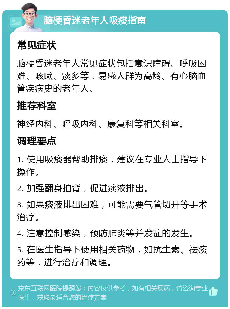 脑梗昏迷老年人吸痰指南 常见症状 脑梗昏迷老年人常见症状包括意识障碍、呼吸困难、咳嗽、痰多等，易感人群为高龄、有心脑血管疾病史的老年人。 推荐科室 神经内科、呼吸内科、康复科等相关科室。 调理要点 1. 使用吸痰器帮助排痰，建议在专业人士指导下操作。 2. 加强翻身拍背，促进痰液排出。 3. 如果痰液排出困难，可能需要气管切开等手术治疗。 4. 注意控制感染，预防肺炎等并发症的发生。 5. 在医生指导下使用相关药物，如抗生素、祛痰药等，进行治疗和调理。