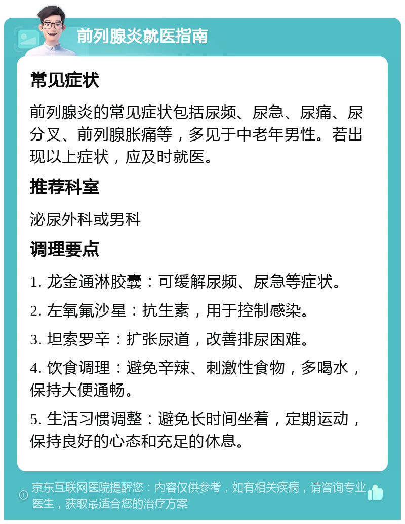 前列腺炎就医指南 常见症状 前列腺炎的常见症状包括尿频、尿急、尿痛、尿分叉、前列腺胀痛等，多见于中老年男性。若出现以上症状，应及时就医。 推荐科室 泌尿外科或男科 调理要点 1. 龙金通淋胶囊：可缓解尿频、尿急等症状。 2. 左氧氟沙星：抗生素，用于控制感染。 3. 坦索罗辛：扩张尿道，改善排尿困难。 4. 饮食调理：避免辛辣、刺激性食物，多喝水，保持大便通畅。 5. 生活习惯调整：避免长时间坐着，定期运动，保持良好的心态和充足的休息。