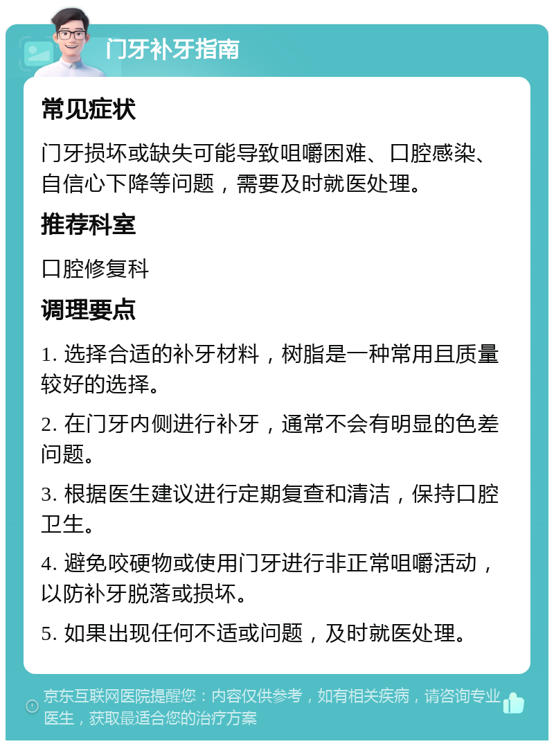 门牙补牙指南 常见症状 门牙损坏或缺失可能导致咀嚼困难、口腔感染、自信心下降等问题，需要及时就医处理。 推荐科室 口腔修复科 调理要点 1. 选择合适的补牙材料，树脂是一种常用且质量较好的选择。 2. 在门牙内侧进行补牙，通常不会有明显的色差问题。 3. 根据医生建议进行定期复查和清洁，保持口腔卫生。 4. 避免咬硬物或使用门牙进行非正常咀嚼活动，以防补牙脱落或损坏。 5. 如果出现任何不适或问题，及时就医处理。