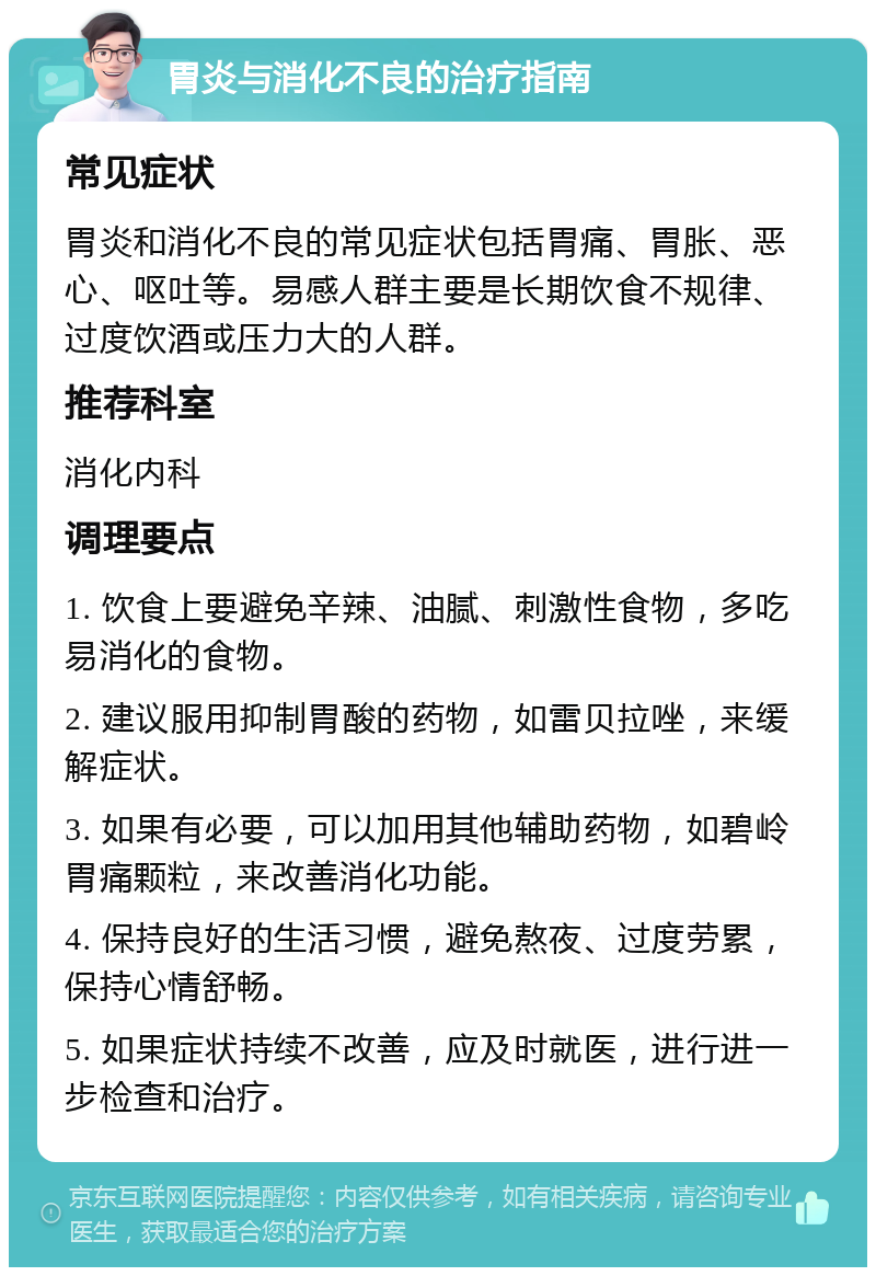 胃炎与消化不良的治疗指南 常见症状 胃炎和消化不良的常见症状包括胃痛、胃胀、恶心、呕吐等。易感人群主要是长期饮食不规律、过度饮酒或压力大的人群。 推荐科室 消化内科 调理要点 1. 饮食上要避免辛辣、油腻、刺激性食物，多吃易消化的食物。 2. 建议服用抑制胃酸的药物，如雷贝拉唑，来缓解症状。 3. 如果有必要，可以加用其他辅助药物，如碧岭胃痛颗粒，来改善消化功能。 4. 保持良好的生活习惯，避免熬夜、过度劳累，保持心情舒畅。 5. 如果症状持续不改善，应及时就医，进行进一步检查和治疗。