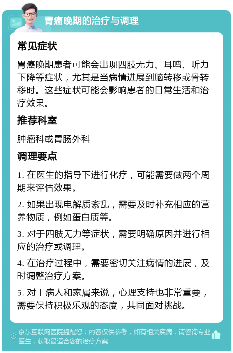 胃癌晚期的治疗与调理 常见症状 胃癌晚期患者可能会出现四肢无力、耳鸣、听力下降等症状，尤其是当病情进展到脑转移或骨转移时。这些症状可能会影响患者的日常生活和治疗效果。 推荐科室 肿瘤科或胃肠外科 调理要点 1. 在医生的指导下进行化疗，可能需要做两个周期来评估效果。 2. 如果出现电解质紊乱，需要及时补充相应的营养物质，例如蛋白质等。 3. 对于四肢无力等症状，需要明确原因并进行相应的治疗或调理。 4. 在治疗过程中，需要密切关注病情的进展，及时调整治疗方案。 5. 对于病人和家属来说，心理支持也非常重要，需要保持积极乐观的态度，共同面对挑战。