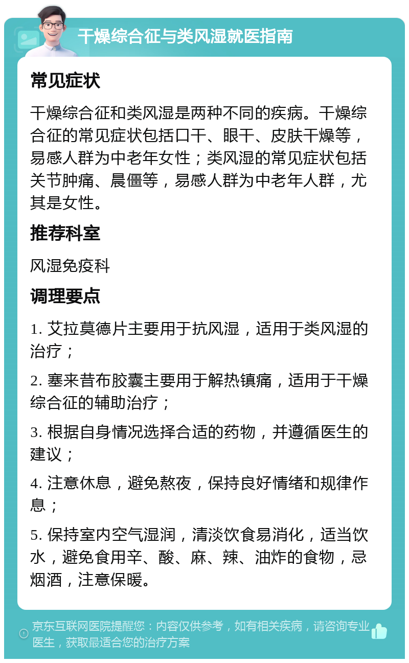 干燥综合征与类风湿就医指南 常见症状 干燥综合征和类风湿是两种不同的疾病。干燥综合征的常见症状包括口干、眼干、皮肤干燥等，易感人群为中老年女性；类风湿的常见症状包括关节肿痛、晨僵等，易感人群为中老年人群，尤其是女性。 推荐科室 风湿免疫科 调理要点 1. 艾拉莫德片主要用于抗风湿，适用于类风湿的治疗； 2. 塞来昔布胶囊主要用于解热镇痛，适用于干燥综合征的辅助治疗； 3. 根据自身情况选择合适的药物，并遵循医生的建议； 4. 注意休息，避免熬夜，保持良好情绪和规律作息； 5. 保持室内空气湿润，清淡饮食易消化，适当饮水，避免食用辛、酸、麻、辣、油炸的食物，忌烟酒，注意保暖。