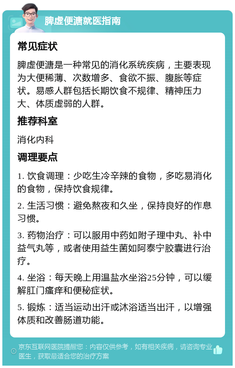 脾虚便溏就医指南 常见症状 脾虚便溏是一种常见的消化系统疾病，主要表现为大便稀薄、次数增多、食欲不振、腹胀等症状。易感人群包括长期饮食不规律、精神压力大、体质虚弱的人群。 推荐科室 消化内科 调理要点 1. 饮食调理：少吃生冷辛辣的食物，多吃易消化的食物，保持饮食规律。 2. 生活习惯：避免熬夜和久坐，保持良好的作息习惯。 3. 药物治疗：可以服用中药如附子理中丸、补中益气丸等，或者使用益生菌如阿泰宁胶囊进行治疗。 4. 坐浴：每天晚上用温盐水坐浴25分钟，可以缓解肛门瘙痒和便秘症状。 5. 锻炼：适当运动出汗或沐浴适当出汗，以增强体质和改善肠道功能。