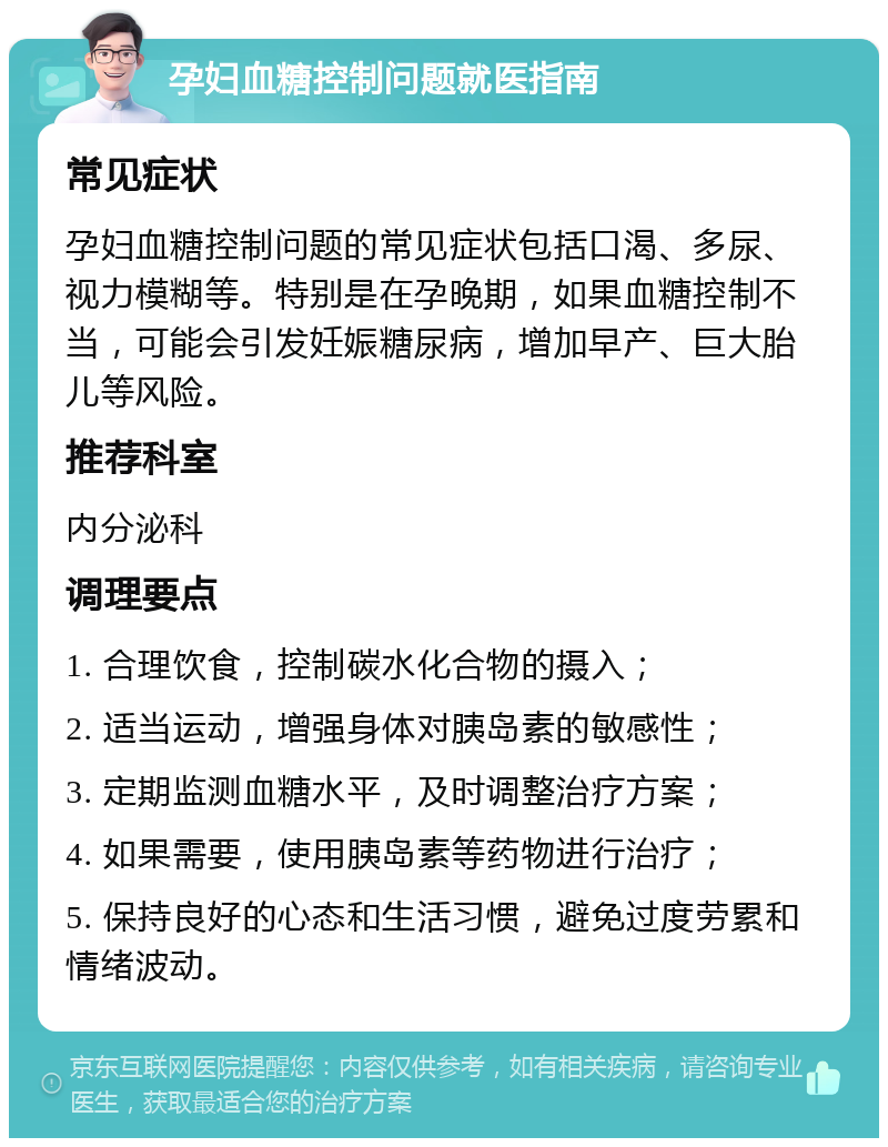 孕妇血糖控制问题就医指南 常见症状 孕妇血糖控制问题的常见症状包括口渴、多尿、视力模糊等。特别是在孕晚期，如果血糖控制不当，可能会引发妊娠糖尿病，增加早产、巨大胎儿等风险。 推荐科室 内分泌科 调理要点 1. 合理饮食，控制碳水化合物的摄入； 2. 适当运动，增强身体对胰岛素的敏感性； 3. 定期监测血糖水平，及时调整治疗方案； 4. 如果需要，使用胰岛素等药物进行治疗； 5. 保持良好的心态和生活习惯，避免过度劳累和情绪波动。