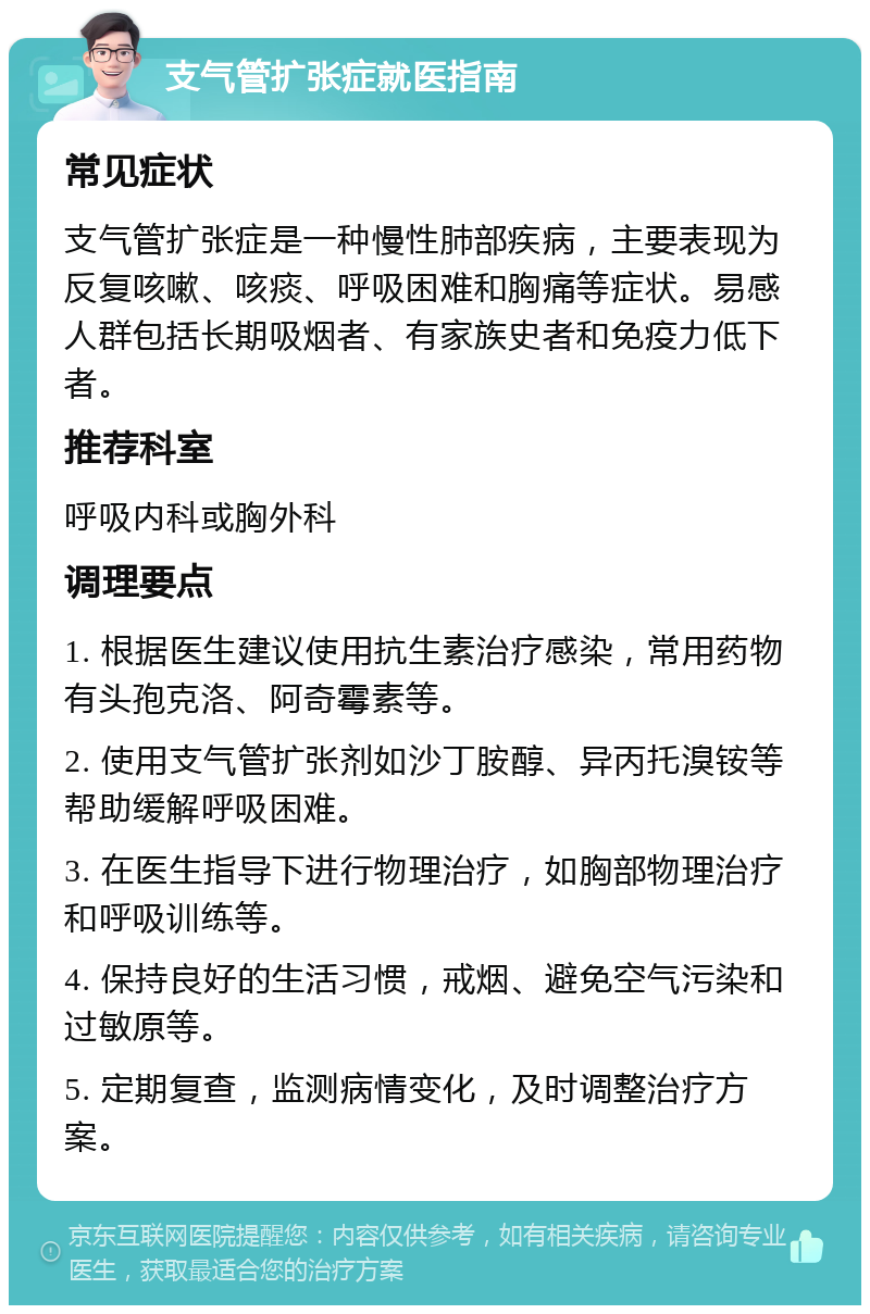 支气管扩张症就医指南 常见症状 支气管扩张症是一种慢性肺部疾病，主要表现为反复咳嗽、咳痰、呼吸困难和胸痛等症状。易感人群包括长期吸烟者、有家族史者和免疫力低下者。 推荐科室 呼吸内科或胸外科 调理要点 1. 根据医生建议使用抗生素治疗感染，常用药物有头孢克洛、阿奇霉素等。 2. 使用支气管扩张剂如沙丁胺醇、异丙托溴铵等帮助缓解呼吸困难。 3. 在医生指导下进行物理治疗，如胸部物理治疗和呼吸训练等。 4. 保持良好的生活习惯，戒烟、避免空气污染和过敏原等。 5. 定期复查，监测病情变化，及时调整治疗方案。