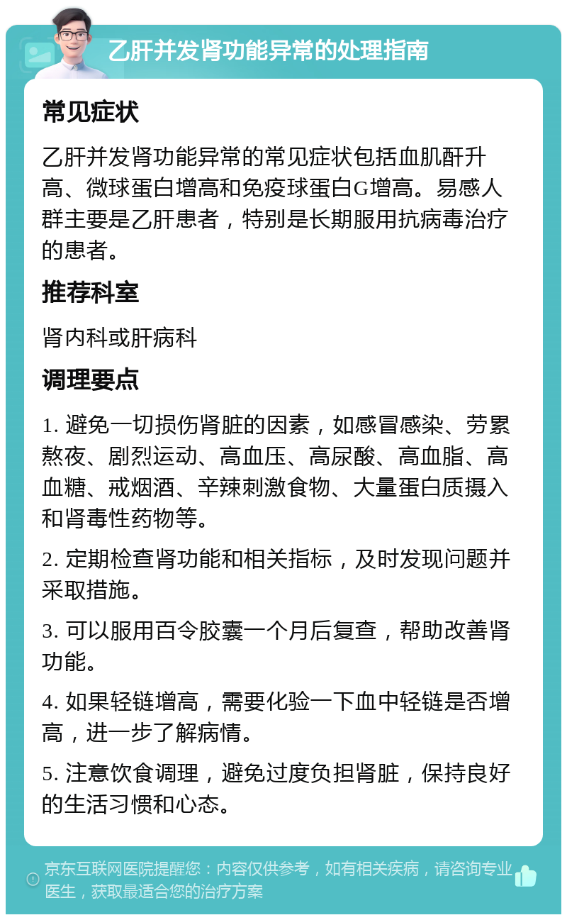 乙肝并发肾功能异常的处理指南 常见症状 乙肝并发肾功能异常的常见症状包括血肌酐升高、微球蛋白增高和免疫球蛋白G增高。易感人群主要是乙肝患者，特别是长期服用抗病毒治疗的患者。 推荐科室 肾内科或肝病科 调理要点 1. 避免一切损伤肾脏的因素，如感冒感染、劳累熬夜、剧烈运动、高血压、高尿酸、高血脂、高血糖、戒烟酒、辛辣刺激食物、大量蛋白质摄入和肾毒性药物等。 2. 定期检查肾功能和相关指标，及时发现问题并采取措施。 3. 可以服用百令胶囊一个月后复查，帮助改善肾功能。 4. 如果轻链增高，需要化验一下血中轻链是否增高，进一步了解病情。 5. 注意饮食调理，避免过度负担肾脏，保持良好的生活习惯和心态。