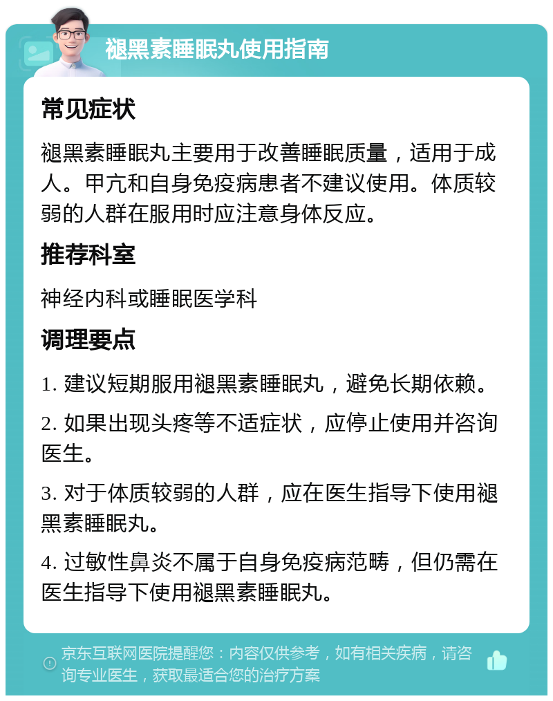 褪黑素睡眠丸使用指南 常见症状 褪黑素睡眠丸主要用于改善睡眠质量，适用于成人。甲亢和自身免疫病患者不建议使用。体质较弱的人群在服用时应注意身体反应。 推荐科室 神经内科或睡眠医学科 调理要点 1. 建议短期服用褪黑素睡眠丸，避免长期依赖。 2. 如果出现头疼等不适症状，应停止使用并咨询医生。 3. 对于体质较弱的人群，应在医生指导下使用褪黑素睡眠丸。 4. 过敏性鼻炎不属于自身免疫病范畴，但仍需在医生指导下使用褪黑素睡眠丸。