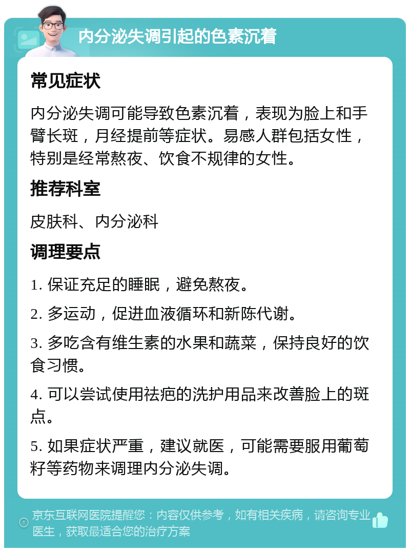 内分泌失调引起的色素沉着 常见症状 内分泌失调可能导致色素沉着，表现为脸上和手臂长斑，月经提前等症状。易感人群包括女性，特别是经常熬夜、饮食不规律的女性。 推荐科室 皮肤科、内分泌科 调理要点 1. 保证充足的睡眠，避免熬夜。 2. 多运动，促进血液循环和新陈代谢。 3. 多吃含有维生素的水果和蔬菜，保持良好的饮食习惯。 4. 可以尝试使用祛疤的洗护用品来改善脸上的斑点。 5. 如果症状严重，建议就医，可能需要服用葡萄籽等药物来调理内分泌失调。