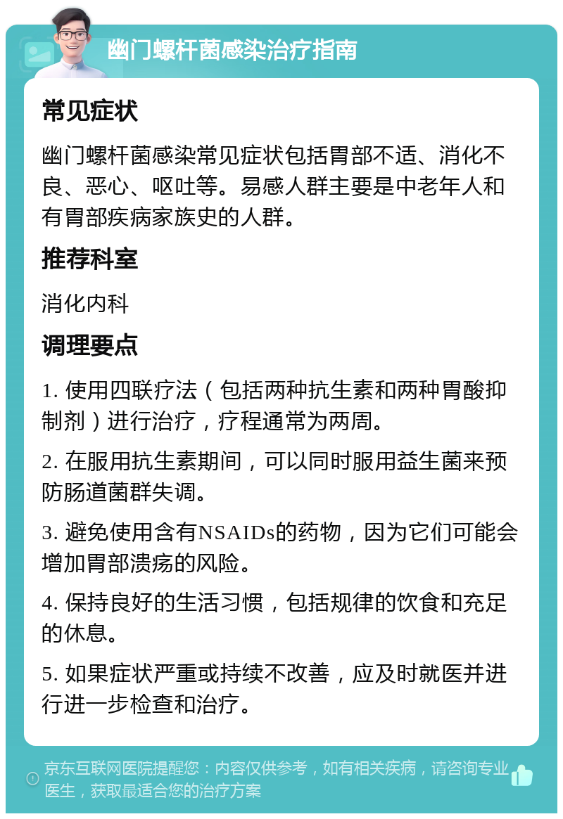 幽门螺杆菌感染治疗指南 常见症状 幽门螺杆菌感染常见症状包括胃部不适、消化不良、恶心、呕吐等。易感人群主要是中老年人和有胃部疾病家族史的人群。 推荐科室 消化内科 调理要点 1. 使用四联疗法（包括两种抗生素和两种胃酸抑制剂）进行治疗，疗程通常为两周。 2. 在服用抗生素期间，可以同时服用益生菌来预防肠道菌群失调。 3. 避免使用含有NSAIDs的药物，因为它们可能会增加胃部溃疡的风险。 4. 保持良好的生活习惯，包括规律的饮食和充足的休息。 5. 如果症状严重或持续不改善，应及时就医并进行进一步检查和治疗。