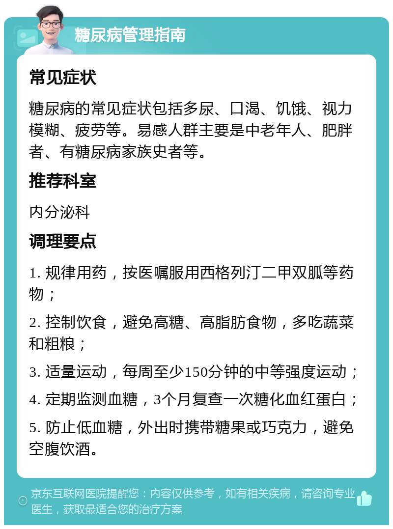 糖尿病管理指南 常见症状 糖尿病的常见症状包括多尿、口渴、饥饿、视力模糊、疲劳等。易感人群主要是中老年人、肥胖者、有糖尿病家族史者等。 推荐科室 内分泌科 调理要点 1. 规律用药，按医嘱服用西格列汀二甲双胍等药物； 2. 控制饮食，避免高糖、高脂肪食物，多吃蔬菜和粗粮； 3. 适量运动，每周至少150分钟的中等强度运动； 4. 定期监测血糖，3个月复查一次糖化血红蛋白； 5. 防止低血糖，外出时携带糖果或巧克力，避免空腹饮酒。