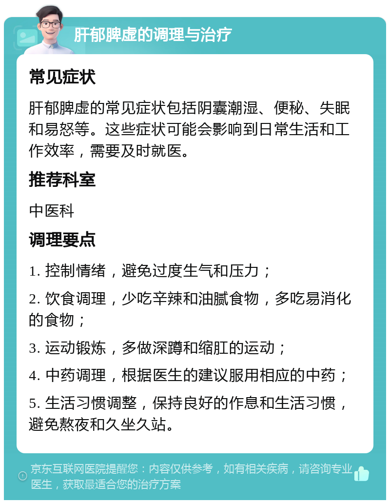 肝郁脾虚的调理与治疗 常见症状 肝郁脾虚的常见症状包括阴囊潮湿、便秘、失眠和易怒等。这些症状可能会影响到日常生活和工作效率，需要及时就医。 推荐科室 中医科 调理要点 1. 控制情绪，避免过度生气和压力； 2. 饮食调理，少吃辛辣和油腻食物，多吃易消化的食物； 3. 运动锻炼，多做深蹲和缩肛的运动； 4. 中药调理，根据医生的建议服用相应的中药； 5. 生活习惯调整，保持良好的作息和生活习惯，避免熬夜和久坐久站。