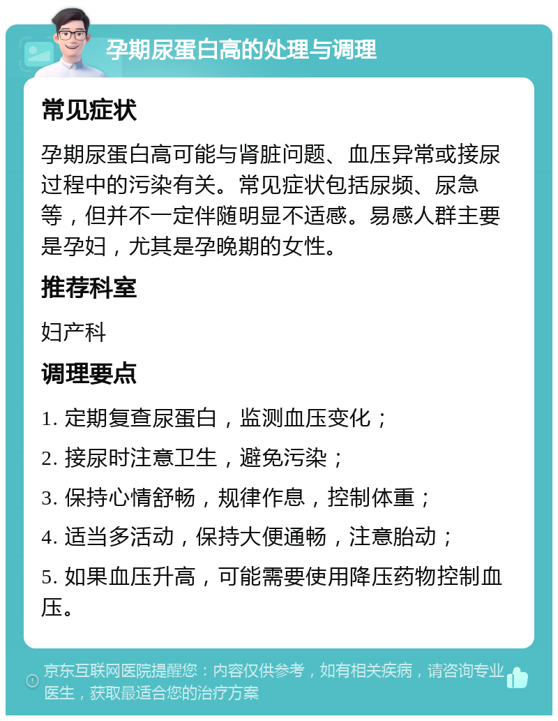 孕期尿蛋白高的处理与调理 常见症状 孕期尿蛋白高可能与肾脏问题、血压异常或接尿过程中的污染有关。常见症状包括尿频、尿急等，但并不一定伴随明显不适感。易感人群主要是孕妇，尤其是孕晚期的女性。 推荐科室 妇产科 调理要点 1. 定期复查尿蛋白，监测血压变化； 2. 接尿时注意卫生，避免污染； 3. 保持心情舒畅，规律作息，控制体重； 4. 适当多活动，保持大便通畅，注意胎动； 5. 如果血压升高，可能需要使用降压药物控制血压。