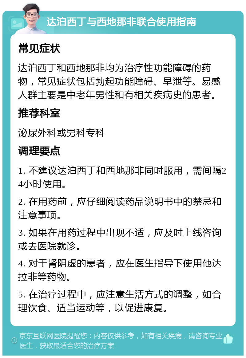 达泊西丁与西地那非联合使用指南 常见症状 达泊西丁和西地那非均为治疗性功能障碍的药物，常见症状包括勃起功能障碍、早泄等。易感人群主要是中老年男性和有相关疾病史的患者。 推荐科室 泌尿外科或男科专科 调理要点 1. 不建议达泊西丁和西地那非同时服用，需间隔24小时使用。 2. 在用药前，应仔细阅读药品说明书中的禁忌和注意事项。 3. 如果在用药过程中出现不适，应及时上线咨询或去医院就诊。 4. 对于肾阴虚的患者，应在医生指导下使用他达拉非等药物。 5. 在治疗过程中，应注意生活方式的调整，如合理饮食、适当运动等，以促进康复。